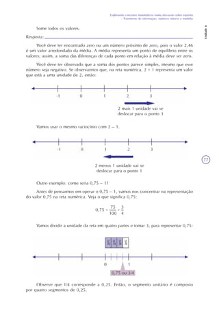 Explorando conceitos matemáticos numa discussão sobre esportes
- Tratamento de informação, números inteiros e medidas
Unidade6
77
Some todos os valores.
Resposta:
Você deve ter encontrado zero ou um número próximo de zero, pois o valor 2,46
é um valor arredondado da média. A média representa um ponto de equilíbrio entre os
valores; assim, a soma das diferenças de cada ponto em relação à média deve ser zero.
Você deve ter observado que a soma dos pontos parece simples, mesmo que esse
número seja negativo. Se observarmos que, na reta numérica, 2 + 1 representa um valor
que está a uma unidade de 2, então:
2 mais 1 unidade vai se
deslocar para o ponto 3
Vamos usar o mesmo raciocínio com 2 – 1.
2 menos 1 unidade vai se
deslocar para o ponto 1
Outro exemplo: como seria 0,75 – 1?
Antes de pensarmos em operar o 0,75 – 1, vamos nos concentrar na representação
do valor 0,75 na reta numérica. Veja o que significa 0,75:
Observe que 1/4 corresponde a 0,25. Então, o segmento unitário é composto
por quatro segmentos de 0,25.
Vamos dividir a unidade da reta em quatro partes e tomar 3, para representar 0,75:
 