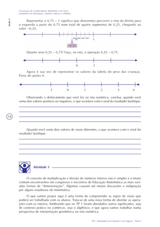 TP2 - Matemática nos Esportes e nos Seguros - Parte I
Construção do Conhecimento Matemático em Ação:
tratamento de informação, números inteiros e medidas
Seção2
78
Representar o 0,75 – 1 significa que deveremos percorrer a reta da direita para
a esquerda a partir do 0,75 num total de quatro segmentos de 0,25, chegando ao
valor –0,25.
Quanto seria 0,25 – 0,75? Faça, na reta, a operação 0,25 – 0,75.
Agora é sua vez de representar os valores da tabela do peso das crianças.
Parta do ponto 0.
Observando o deslocamento que você fez na reta numérica, conclua: quando você
soma dois valores positivos ou negativos, o que acontece com o sinal do resultado? Justifique.
Quando você soma dois valores de sinais diferentes, o que acontece com o sinal do
resultado? Justifique.
Atividade 5
O conceito de multiplicação e divisão de números inteiros não é simples e é muito
comum encontrarmos em congressos e encontros de Educação Matemática as mais vari-
adas formas de “demonstração”. Algumas causam até muitas discussões e indignação
por alguns estudiosos de matemática.
O que vamos propor aqui é uma forma de compreender as regras de sinais que
poderá ser trabalhada com os alunos. Trata-se de uma nova forma de abordar as opera-
ções com os inteiros, lembrando que no TP 1 foram abordados outros significados, seja
de contexto prático no comércio, seja o algébrico, e que agora vamos trabalhar numa
perspectiva de interpretação geométrica na reta numérica.
 
