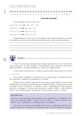 TP2 - Matemática nos Esportes e nos Seguros - Parte I
Construção do Conhecimento Matemático em Ação:
tratamento de informação, números inteiros e medidas
Seção2
80
Então, podemos ainda concluir que:
(+2) x (+3) = +6 (+6) : (+3) = (+2)
(+2) x (-3) = -6 (-6) : (-3) = (+2)
(-2) x (+3) = -6 (-6) : (+3) = (-2)
(-2) x (-3) = +6 (+6) : (-3) = (-2)
Colega professor, escreva com as suas palavras como podemos determinar o sinal de
um produto ou quociente entre dois números observando a representação geométrica.
Atividade 6
Nesse TP você tem encontrado várias situações que levam ao uso de conceitos de
razão e proporção. No TP2, Unidade 1 vimos algumas razões conhecidas como veloci-
dade, densidade e densidade demográfica. Vamos rever algumas delas.
Se um ciclista faz um percurso a 10km/h, quantos metros ele percorre em 1 minuto?
Para resolver o problema, você precisou usar transformações de unidade de medi-
das importantes: unidade de comprimento e de tempo.
Como já vimos, medir é nada mais do que comparar duas medidas a partir de uma
medida padrão. No Brasil, para determinarmos algumas medidas, utilizamos como medi-
da padrão o metro. Entretanto, na Inglaterra, usa-se a polegada para medir pequenas
distâncias (1 polegada = 2,54cm) e para as grandes, a milha (1 milha = 1.609,344m). O
metro é uma unidade padrão internacional, mas nem todos os países o utilizam.
Para saber mais
Os povos antigos possuíam padrões diferentes de comprimento. Os babilônios usa-
vam como unidades padrões o dedo (cerca de 16mm), o cúbito (equivale a 30
dedos), o pé (12 polegadas) e a polegada (largura do polegar).
Os egípcios possuíam uma medida interessante: a polegada piramidal. Se-
gundo estudiosos o perímetro da pirâmide mede 365,242 trilhões de polega-
 