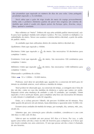 Explorando conceitos matemáticos numa discussão sobre esportes
- Tratamento de informação, números inteiros e medidas
Unidade6
81
das piramidais que equivale ao número de dias do ano solar. Uma polegada
piramidal equivale a 35,4264mm.
Você sabia que o grão de trigo tirado do meio da espiga provavelmente
tenha sido o primeiro elemento padrão de peso? Isto originou um sistema de
medida que ainda é usado em alguns países da Europa: grão, dracma, onça,
libra, quintal e tonelada.
Mas voltemos ao “metro”. Embora ele seja uma unidade padrão internacional, usá-
lo para fazer qualquer medida nem sempre é prático. Por isso, existem os múltiplos e os
submúltiplos do metro. Nesse caso usamos o sistema métrico decimal, a partir da unida-
de padrão: metro.
As unidades que mais utilizamos dentro do sistema métrico decimal são:
Quilômetro (1km) que equivale a 1000m.
Decímetro (1dm) que equivale a do metro. São necessários 10 decímetros para
completar 1 metro.
Centímetro (1cm) que equivale do metro. São necessários 100 centímetros para
completar 1 metro.
Milímetro (1mm) que equivale do metro. São necessários 1.000 milímetros para
completar 1 metro.
Observando o problema do ciclista:
10km 10 x 1.000m = 10.000 metros.
Professor, você deve ter percebido que, quando fez a conversão de km/h para m/
minuto na atividade anterior, você utilizou a medida do tempo.
Você já deve ter observado que, na conversão do tempo, a contagem não é feita de
dez em dez, como no caso das medidas da distância e outras que vamos ver ainda.
Enquanto existe uma mudança de unidade a cada 10 unidades, por exemplo, 10mm
equivale a 1cm e assim por diante, para completar uma hora são necessários 60 minutos
e cada minuto é completado a cada 60 segundos.
Então, se o ciclista percorre 10km/h, ele percorre 10.000m em 60 minutos. Para
saber quanto ele percorre em um minuto, basta determinar o quociente entre 10.000 e 60.
Existem várias unidades de medida do tempo, por exemplo, dia, semana, mês, ano,
século etc.
Sabemos que, por convenção para cálculos contábeis, considera-se o ano com
360 dias e o mês com 30 dias.
Sabe-se que na verdade um ano possui 365 dias e 6 horas. Por isso, a cada
quatro anos temos um dia a mais no mês de fevereiro para compensar as 6 horas que
não foram contadas nos anos anteriores. O ano que possui um dia a mais é chamado
de ano bissexto.
 