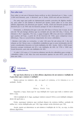 TP2 - Matemática nos Esportes e nos Seguros - Parte I
Construção do Conhecimento Matemático em Ação:
tratamento de informação, números inteiros e medidas
Seção2
82
Para saber mais
Para saber se um ano é bissexto basta verificar se ele é divisível por 4. Veja, o ano
2.004 será bissexto, pois é divisível por 4. Então, 2028 será um ano bissexto?
Por uma regra que pode ser demonstrada usando conceitos de álgebra moder-
na, para saber se um número é divisível por quatro, basta saber se os seus dois
últimos algarismos são divisíveis por quatro. Assim, 2028 será bissexto porque 28 é
divisível por 4. Já 1945 não foi bissexto porque 45 não é divisível por 4.
Entretanto, a afirmativa de que o ano tem 365 dias e 6 horas não é exata. Já no
ano de 730 um monge afirmou que na verdade um ano tem 365 dias, 5 horas, 48
minutos e 46,7 segundos. Por isso, o papa Gregório XIII criou um novo calendário
que usamos até hoje, a partir de 24 de fevereiro de 1582, para compensar essas
diferenças. Veja as características importantes do nosso calendário:
- Mesmo com todas as correções, a cada 128 anos há um atraso de 1 dia em
relação ao Sol. Nesse caso, o calendário estabeleceu que os anos terminados em 00
serão considerados bissextos se forem múltiplos de 400. Assim, 1600 e 2000 foram
bissextos porque terminam em 00 e são múltiplos de 400. Já 1700 e 1800 não
foram bissextos, pois não são múltiplos de 400.
A cada 3.333 anos e 1/3 é preciso eliminar um dia do calendário para corrigir o
calendário sobre o Sol. Mas isso será necessário apenas no ano 4915, pois já foi
feito em 1582.
Articulando
conhecimentos
Por que basta observar se os dois últimos algarismos de um número é múltiplo de
4 para dizer que o número é múltiplo?
Vamos pensar no número: abc, no qual a é centena, o b é dezena e o c é
unidade. Assim:
a b c
100 x a 10 x b 1 x c
Segundo a regra, basta que bc seja múltiplo de 4 para que todo o número tam-
bém o seja.
100 é multiplo de 4; logo, qualquer número natural 100 x a será múltiplo indepen-
dente de qual seja a.
Então, quaisquer números que venham depois da centena (milhar, unidade de
milhar etc.) serão múltiplicados por 100, logo sempre serão divisíveis por 100.
Assim, quem vai determinar se um número é múltiplo de 4 é bc, ou seja, os dois
últimos algarismos.
 