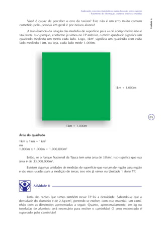 Explorando conceitos matemáticos numa discussão sobre esportes
- Tratamento de informação, números inteiros e medidas
Unidade6
85
Você é capaz de perceber o erro do taxista? Este não é um erro muito comum
cometido pelas pessoas em geral e por nossos alunos?
A transferência da relação das medidas de superfície para as de comprimento não é
tão direta. Isso porque, conforme já vimos no TP anterior, o metro quadrado significa um
quadrado medindo um metro cada lado. Logo, 1km2
significa um quadrado com cada
lado medindo 1km, ou seja, cada lado mede 1.000m.
1km = 1.000m
1km = 1.000m
Área do quadrado
1km x 1km = 1km2
ou
1.000m x 1.000m = 1.000.000m2
Então, se o Parque Nacional da Tijuca tem uma área de 33km2
, isso significa que sua
área é de 33.000.000m2
.
Existem algumas unidades de medidas de superfície que variam de região para região
e são mais usadas para a medição de terras; isso nós já vimos na Unidade 1 deste TP.
Atividade 8
Uma das razões que vimos também nesse TP foi a densidade. Sabendo-se que a
densidade do alumínio é de 2,6g/cm3
, pretende-se encher, com esse material, um cami-
nhão com as dimensões apresentadas a seguir. Quanto, aproximadamente, em kg ou
toneladas de alumínio será necessário para encher o caminhão? O peso encontrado é
suportado pelo caminhão?
 