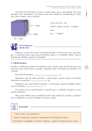 Explorando conceitos matemáticos numa discussão sobre esportes
- Tratamento de informação, números inteiros e medidas
Unidade6
87
Você deve ter observado, ao fazer o cálculo acima, que a cada unidade, três casas
decimais eram “diminuídas”. Isso significa que cada unidade foi multiplicada por 1000.
Isso é de se esperar, veja o desenho:
1m = 10dm
1m = 10dm
1m = 10dm
1m x 1m x 1m = 1m3
10dm x 10dm x 10 dm = 1.000dm3
Logo:
1m3
= 1.000dm3
Um recado para
sala de aula
Professor, se você tiver acesso ao material dourado, será fácil você fazer, por exem-
plo, a construção entre o que seja um decímetro cúbico e o centímetro cúbico. Veja na
Transposição Didática sugestão de atividade.
2. Cálculo do peso:
Usando o volume da caçamba do caminhão acima, calcule o peso de alumínio que seria
necessário para encher toda a caçamba, sabendo-se que a densidade do alumínio é de
2,6g/cm3
.
Peso total de alumínio: g.
Sabendo-se que um quilo equivale a 1.000 gramas, quantos quilos de alumínio
caberiam no caminhão? kg.
Sabendo-se que uma tonelada equivale a 1.000 quilos, quantas toneladas caberi-
am no caminhão? t.
De acordo com as especificações, é possível que o caminhão transporte o peso
total do alumínio?
Vale a pena lembrar que as unidades de peso mais usadas são o grama, o quilogra-
ma e o miligrama. As outras unidades são pouco usadas.
Nesta seção, você aprendeu a:
- Utilizar a média para auxiliar no tratamento de informação de dados.
- Reconhecer e manipular os números relativos, a partir da comparação de valores.
Resumindo
 