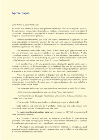 Apresentação
Caro Professor, cara Professora:
Ao iniciar este módulo é importante que você tenha uma visão mais ampla da proposta
de Matemática, como estão estruturados os módulos em unidades e estes em seções. É
necessário, caro professor, que você vá se situando, momento a momento, nos diferentes
estágios e circunstâncias da proposta.
Primeiro reconhecimento que você fará é que a matemática se apresenta na pro-
posta impregnada em diferentes aspectos da vida real e em situações significativas. Um
segundo reconhecimento imediato é da provocação do desenvolvimento dessa visão de
matemática junto aos seus alunos.
Este trabalho foi elaborado, com carinho e muita dedicação, pensando em você,
nos seus interesses, nas suas necessidades e nas suas dúvidas e facilidades. A idéia
central que conduziu a produção da equipe foi, a todo momento, que tipo de proposta
levar a você que possa ser de real valor para ajudá-lo a melhor desenvolver seu trabalho
pedagógico em matemática nas séries finais do ensino fundamental.
Sem dúvida, trata-se de uma proposta muito abrangente quando vemos que se
destina a professores de diferentes regiões do nosso Brasil. Por isso, foi importante nossa
vivência com formação de professores, nos mais diferentes espaços geográficos, para que
a proposta se aproxime o máximo possível dos seus interesses e necessidades.
Pensar na qualidade do trabalho pedagógico em sala de aula em Matemática re-
quereu num duplo pensamento: de um lado, no próprio fazer matemático do professor,
ou seja, o quanto de matemática e que tipo de matemática precisamos saber para desen-
volvermos um bom trabalho; de outro lado, no fazer pedagógico, do como trabalhar a
matemática com nossos alunos.
Essa preocupação fez com que a proposta fosse estruturada a partir de três eixos:
– Conhecimentos matemáticos: um convite ao “fazer matemático”.
– Conhecimentos de Educação Matemática: um convite à leituras, reflexões e dis-
cussões acerca do tema.
– Transposição Didática, que implica conhecimentos para a sala de aula.
Cada caderno será composto de 4 unidades, sendo que em cada unidade você
encontrará conhecimentos relacionados aos três eixos.
Os conhecimentos matemáticos para você, professor do GESTAR, serão desenvol-
vidos em dois momentos:
A – Na seção 1 de cada unidade, ao vivenciar a resolução de uma situação-
problema como uma estratégia para mobilizar conhecimentos matemáticos já conheci-
dos ou buscar outros que emergem naturalmente no contexto.
B – Na seção 2, pela construção de conhecimentos matemáticos em ação, na qual,
a partir da situação-problema da seção 1, procuraremos buscar e elaborar procedimentos
e conceitos matemáticos envolvidos.
 