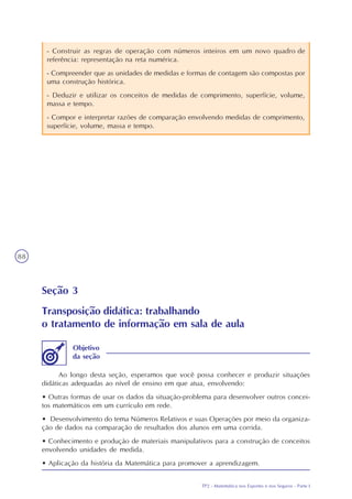 TP2 - Matemática nos Esportes e nos Seguros - Parte I
88
- Construir as regras de operação com números inteiros em um novo quadro de
referência: representação na reta numérica.
- Compreender que as unidades de medidas e formas de contagem são compostas por
uma construção histórica.
- Deduzir e utilizar os conceitos de medidas de comprimento, superfície, volume,
massa e tempo.
- Compor e interpretar razões de comparação envolvendo medidas de comprimento,
superfície, volume, massa e tempo.
Seção 3
Transposição didática: trabalhando
o tratamento de informação em sala de aula
Ao longo desta seção, esperamos que você possa conhecer e produzir situações
didáticas adequadas ao nível de ensino em que atua, envolvendo:
• Outras formas de usar os dados da situação-problema para desenvolver outros concei-
tos matemáticos em um currículo em rede.
• Desenvolvimento do tema Números Relativos e suas Operações por meio da organiza-
ção de dados na comparação de resultados dos alunos em uma corrida.
• Conhecimento e produção de materiais manipulativos para a construção de conceitos
envolvendo unidades de medida.
• Aplicação da história da Matemática para promover a aprendizagem.
Objetivo
da seção
 