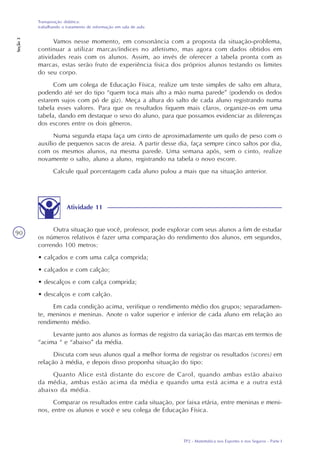 TP2 - Matemática nos Esportes e nos Seguros - Parte I
Transposição didática:
trabalhando o tratamento de informação em sala de aula
Seção3
90
Vamos nesse momento, em consonância com a proposta da situação-problema,
continuar a utilizar marcas/índices no atletismo, mas agora com dados obtidos em
atividades reais com os alunos. Assim, ao invés de oferecer a tabela pronta com as
marcas, estas serão fruto de experiência física dos próprios alunos testando os limites
do seu corpo.
Com um colega de Educação Física, realize um teste simples de salto em altura,
podendo até ser do tipo “quem toca mais alto a mão numa parede” (podendo os dedos
estarem sujos com pó de giz). Meça a altura do salto de cada aluno registrando numa
tabela esses valores. Para que os resultados fiquem mais claros, organize-os em uma
tabela, dando em destaque o sexo do aluno, para que possamos evidenciar as diferenças
dos escores entre os dois gêneros.
Numa segunda etapa faça um cinto de aproximadamente um quilo de peso com o
auxílio de pequenos sacos de areia. A partir desse dia, faça sempre cinco saltos por dia,
com os mesmos alunos, na mesma parede. Uma semana após, sem o cinto, realize
novamente o salto, aluno a aluno, registrando na tabela o novo escore.
Calcule qual porcentagem cada aluno pulou a mais que na situação anterior.
Atividade 11
Outra situação que você, professor, pode explorar com seus alunos a fim de estudar
os números relativos é fazer uma comparação do rendimento dos alunos, em segundos,
correndo 100 metros:
• calçados e com uma calça comprida;
• calçados e com calção;
• descalços e com calça comprida;
• descalços e com calção.
Em cada condição acima, verifique o rendimento médio dos grupos; separadamen-
te, meninos e meninas. Anote o valor superior e inferior de cada aluno em relação ao
rendimento médio.
Levante junto aos alunos as formas de registro da variação das marcas em termos de
“acima “ e “abaixo” da média.
Discuta com seus alunos qual a melhor forma de registrar os resultados (scores) em
relação à média, e depois disso proponha situação do tipo:
Quanto Alice está distante do escore de Carol, quando ambas estão abaixo
da média, ambas estão acima da média e quando uma está acima e a outra está
abaixo da média.
Comparar os resultados entre cada situação, por faixa etária, entre meninas e meni-
nos, entre os alunos e você e seu colega de Educação Física.
 