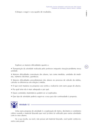Explorando conceitos matemáticos numa discussão sobre esportes
- Tratamento de informação, números inteiros e medidas
Unidade6
91
Explorar as maiores dificuldades quanto a:
• Transposição da atividade realizada pelo professor enquanto situação-problema nessa
unidade.
• Maiores dificuldades conceituais dos alunos, tais como medidas, unidades de medi-
das, números decimais, grandezas.
• Maiores dificuldades procedimentais dos alunos no processo de cálculo da média,
calcular os diferencias em relação à média.
• O que você mudaria na proposta caso venha a realizá-la com outro grupo de alunos.
• Pra qual série ela é mais adequada e por quê.
• Quais conteúdos matemáticos podem ser aí explorados.
• Que tipo de atividade poderia seguir-se a essa para dar continuidade à proposta.
Atividade 12
Uma outra proposta de atividade é a exploração de metro, decímetro e centímetro
cúbico usando o material dourado que você já deve ter utilizado para outras atividades
com os seus alunos.
Se a sua escola, ou você, não possui um material dourado, você pode confeccio-
ná-lo com jornal.
Coloque a seguir o seu quadro de resultados.
 