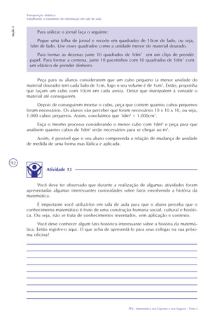 TP2 - Matemática nos Esportes e nos Seguros - Parte I
Transposição didática:
trabalhando o tratamento de informação em sala de aula
Seção3
92
Para utilizar o jornal faça o seguinte:
Pegue uma folha de jornal e recorte em quadrados de 10cm de lado, ou seja,
1dm de lado. Use esses quadrados como a unidade menor do material dourado.
Para formar as dezenas junte 10 quadrados de 1dm² em um clips de prender
papel. Para formar a centena, junte 10 pacotinhos com 10 quadrados de 1dm² com
um elástico de prender dinheiro.
Peça para os alunos considerarem que um cubo pequeno (a menor unidade do
material dourado) tem cada lado de 1cm, logo o seu volume é de 1cm3
. Então, proponha
que façam um cubo com 10cm em cada aresta. Deixe que manipulem à vontade o
material até conseguirem.
Depois de conseguirem montar o cubo, peça que contem quantos cubos pequenos
foram necessários. Os alunos vão perceber que foram necessários 10 x 10 x 10, ou seja,
1.000 cubos pequenos. Assim, concluímos que 1dm3
= 1.000cm3
.
Faça o mesmo processo considerando o menor cubo com 1dm3
e peça para que
analisem quantos cubos de 1dm3
serão necessários para se chegar ao m3
.
Assim, é possível que o seu aluno compreenda a relação de mudança de unidade
de medida de uma forma mas lúdica e aplicada.
Atividade 13
Você deve ter observado que durante a realização de algumas atividades foram
apresentadas algumas interessantes curiosidades sobre fatos envolvendo a história da
matemática.
É importante você utilizá-los em sala de aula para que o aluno perceba que o
conhecimento matemático é fruto de uma construção humana social, cultural e históri-
ca. Ou seja, não se trata de conhecimentos inventados, sem aplicação e contexto.
Você deve conhecer algum fato histórico interessante sobre a história da matemá-
tica. Então registre-o aqui. O que acha de apresentá-lo para seus colegas na sua próxi-
ma oficina?
 