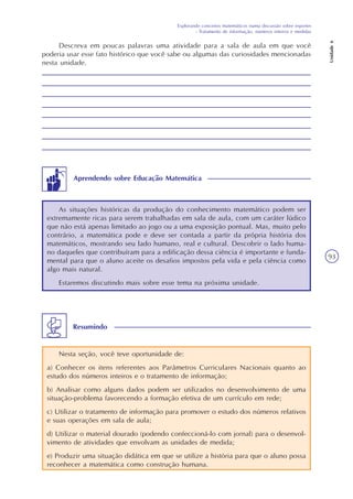 Explorando conceitos matemáticos numa discussão sobre esportes
- Tratamento de informação, números inteiros e medidas
Unidade6
93
Descreva em poucas palavras uma atividade para a sala de aula em que você
poderia usar esse fato histórico que você sabe ou algumas das curiosidades mencionadas
nesta unidade.
As situações históricas da produção do conhecimento matemático podem ser
extremamente ricas para serem trabalhadas em sala de aula, com um caráter lúdico
que não está apenas limitado ao jogo ou a uma exposição pontual. Mas, muito pelo
contrário, a matemática pode e deve ser contada a partir da própria história dos
matemáticos, mostrando seu lado humano, real e cultural. Descobrir o lado huma-
no daqueles que contribuíram para a edificação dessa ciência é importante e funda-
mental para que o aluno aceite os desafios impostos pela vida e pela ciência como
algo mais natural.
Estaremos discutindo mais sobre esse tema na próxima unidade.
Aprendendo sobre Educação Matemática
Nesta seção, você teve oportunidade de:
a) Conhecer os itens referentes aos Parâmetros Curriculares Nacionais quanto ao
estudo dos números inteiros e o tratamento de informação;
b) Analisar como alguns dados podem ser utilizados no desenvolvimento de uma
situação-problema favorecendo a formação efetiva de um currículo em rede;
c) Utilizar o tratamento de informação para promover o estudo dos números relativos
e suas operações em sala de aula;
d) Utilizar o material dourado (podendo confeccioná-lo com jornal) para o desenvol-
vimento de atividades que envolvam as unidades de medida;
e) Produzir uma situação didática em que se utilize a história para que o aluno possa
reconhecer a matemática como construção humana.
Resumindo
 