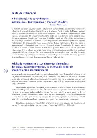 TP2 - Matemática nos Esportes e nos Seguros - Parte I
96
Texto de referência
A flexibilização da aprendizagem
matemática – Representação e Teoria de Quadros
Cristiano Alberto Muniz
O homem age sobre seu meio com o objetivo de transformá-lo, assim como o meio leva
o homem à ação efetiva transformando-se a si próprio. Nesta relação dialógica, homem-
meio, o homem é confrontado a situações-problema para melhor compreender e tentar
explicar a Natureza. O pensamento humano pode ser considerado como imagem desse
eterno processo de desafio, processo que é tecido a partir de três categorias fundamen-
tais: o espaço, o tempo e o número. Estas categorias são diretamente ligadas aos aspectos
matemáticos do pensamento e ao conhecimento lógico-matemático. Em todo caso, o
homem não é isolado dentro do processo de construção e de aquisição do conhecimen-
to. Ele vive dentro de uma “cultura matemática” quando da resolução de um problema.
Esta cultura é o resultado de uma trama entre conhecimentos espontâneos e conheci-
mentos científicos extraídos da cultura do sujeito. A complexidade das relações entre
conhecimentos espontâneos e científicos é traduzida pelas diferentes maneiras possíveis
de conceber os processos da matematização em cada sujeito.
Atividade matemática e suas diferentes dimensões:
das idéias, das representações, da escrita, do poder de
argumentação e da comunicação
Ao desenvolvermos nossa reflexão em torno da multiplicidade de possibilidades de cons-
trução do conhecimento matemático, é fácil observar que a escola, na grande parte dos
casos, não considera tal multiplicidade, demonstrando que ela se organiza sob um con-
ceito de matemática estruturada com base em modelos únicos, universais e imutáveis ao
longo da história.
O ensino de algoritmos nas operações aritméticas é um testemunho irrefutável desta
realidade: “O que devemos fazer para adicionar, colocar algarismo abaixo de algarismo,
iniciando a operação pelas unidades, com o ‘vai um’ quando a soma passa de dez...”
reflete que o ensino está estruturado a partir da falsa idéia que o conhecimento matemá-
tico se efetiva com a garantia da reprodução de esquemas operatórios universais e imutá-
veis, não permitindo ao aluno expressar seus próprios esquemas de pensamento.
Entretanto, as crianças manifestam inúmeros processos próprios na realização de
somas. Os exemplos abaixo são de Lerner e Sadovsky1
(1996, p. 138-139).
1 Lerner, D. e Sadovsky, P. “O sistema de numeração: um problema didático”. In Parra, C. e Saiz, I. (org) Didática da Matemática.
Reflexões Psicopedagógicas. Porto Alegre: Artes Médicas, 1996
 