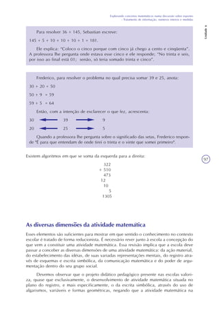 Explorando conceitos matemáticos numa discussão sobre esportes
- Tratamento de informação, números inteiros e medidas
Unidade6
97
Para resolver 36 + 145, Sebastian escreve:
145 + 5 + 10 + 10 + 10 + 1 = 181.
Ele explica: “Coloco o cinco porque com cinco já chego a cento e cinqüenta”.
A professora lhe pergunta onde estava esse cinco e ele responde; “No trinta e seis,
por isso ao final está 01; senão, só teria somado trinta e cinco”.
Frederico, para resolver o problema no qual precisa somar 39 e 25, anota:
30 + 20 = 50
50 + 9 = 59
59 + 5 = 64
Então, com a intenção de exclarecer o que fez, acrescenta:
30 39 9
20 25 5
Quando a professora lhe pergunta sobre o significado das setas, Frederico respon-
de "É para que entendam de onde tirei o trinta e o vinte que somei primeiro".
Existem algoritmos em que se soma da esquerda para a direita:
322
+ 510
473
12
10
5
1305
As diversas dimensões da atividade matemática
Esses elementos são suficientes para mostrar em que sentido o conhecimento no contexto
escolar é tratado de forma reducionista. É necessário rever junto à escola a concepção do
que vem a constituir uma atividade matemática. Essa revisão implica que a escola deve
passar a conceber as diversas dimensões de uma atividade matemática: da ação material,
do estabelecimento das idéias, de suas variadas representações mentais, do registro atra-
vés de esquemas e escrita simbólica, da comunicação matemática e do poder de argu-
mentação dentro do seu grupo social.
Devemos observar que o projeto didático pedagógico presente nas escolas valori-
za, quase que exclusivamente, o desenvolvimento de atividade matemática situada no
plano do registro, e mais especificamente, o da escrita simbólica, através do uso de
algarismos, variáveis e formas geométricas, negando que a atividade matemática na
 