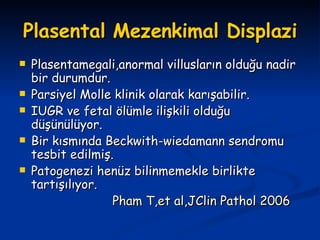 Plasental Mezenkimal Displazi Plasentamegali,anormal villusların olduğu nadir bir durumdur. Parsiyel Molle klinik olarak karışabilir. IUGR ve fetal ölümle ilişkili olduğu düşünülüyor. Bir kısmında Beckwith-wiedamann sendromu tesbit edilmiş. Patogenezi henüz bilinmemekle birlikte tartışılıyor. Pham T,et al,JClin Pathol 2006 
