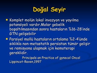 Doğal Seyir Komplet molün lokal invazyon ve yayılma potansiyeli vardır.Molar gebelik boşaltılmasından sonra hastaların %16-28’inde GTN gelişebilir Parsiyel mollü hastaların ortalama %2-4’ünde sıklıkla non-metastatik persistan tümör gelişir ve remisyona ulaşmak için kemoterapi gereklidir. Principals an Practice of gynecol Oncol Lippincot-Raven,1997 