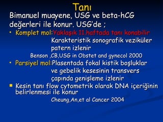 Tanı Bimanuel muayene, USG ve beta-hCG değerleri ile konur. USG’de ; Komplet mol: Yaklaşık 11.haftada tanı konabilir Karakteristik sonografik veziküler patern izlenir Benson ,CB,USG in Obstet and gynecol 2000 Parsiyel mol: Plasentada fokal kistik boşluklar ve gebelik kesesinin transvers çapında genişleme izlenir Kesin tanı flow cytometrik olarak DNA içeriğinin belirlenmesi ile konur Cheung,An,et al Cancer 2004 