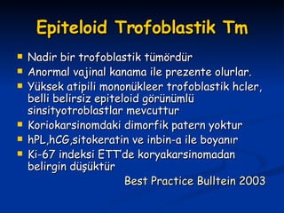 Epiteloid Trofoblastik Tm Nadir bir trofoblastik tümördür Anormal vajinal kanama ile prezente olurlar. Yüksek atipili mononükleer trofoblastik hcler, belli belirsiz epiteloid görünümlü sinsityotroblastlar mevcuttur Koriokarsinomdaki dimorfik patern yoktur hPL,hCG,sitokeratin ve inbin-a ile boyanır Ki-67 indeksi ETT’de koryakarsinomadan belirgin düşüktür Best Practice Bulltein 2003 