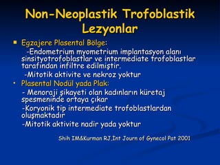 Non-Neoplastik Trofoblastik Lezyonlar Egzajere Plasental Bölge : -Endometrium myometrium implantasyon alanı sinsityotrofoblastlar ve intermediate trofoblastlar tarafından infiltre edilmiştir. -Mitotik aktivite ve nekroz yoktur Plasental Nodül yada Plak: - Menoraji şikayeti olan kadınların küretaj spesmeninde ortaya çıkar -Koryonik tip intermediate trofoblastlardan oluşmaktadır -Mitotik aktivite nadir yada yoktur Shih IM&Kurman RJ,İnt Journ of Gynecol Pat 2001 