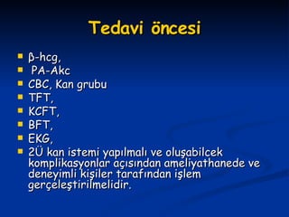 Tedavi öncesi β -hcg, PA-Akc CBC, Kan grubu TFT,  KCFT,  BFT,  EKG,  2Ü kan istemi yapılmalı ve oluşabilcek komplikasyonlar açısından ameliyathanede ve deneyimli kişiler tarafından işlem gerçeleştirilmelidir. 