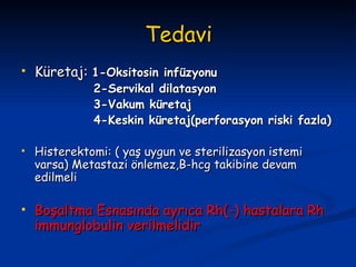Tedavi Küretaj:  1-Oksitosin infüzyonu 2-Servikal dilatasyon 3-Vakum küretaj 4-Keskin küretaj(perforasyon riski fazla) Histerektomi: ( yaş uygun ve sterilizasyon istemi varsa) Metastazi önlemez,B-hcg takibine devam edilmeli Boşaltma Esnasında ayrıca Rh(-) hastalara Rh immunglobulin verilmelidir 