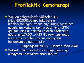 Profilaktik Kemoterapi Yapılan çalışmalarda yüksek riskli (Hcg>100000,büyük teka lutein kistleri,belirgin uterus büyüklüğü)hastalara uygulanan kemoterapinin postmolar GTN gelişimi riskini anlamalı olarak azalttığını göstermiş.(%50….>%13,8’e)Aynı zamanda metastaz ve lokal uterus invazyonu insidansınıda azaltmıştır. Limpongsanurak,S.J Reprod Med 2001 Yüksek riskli hastalar ve takip uyumu iyi olmayacak hastalara önerilmekte. 
