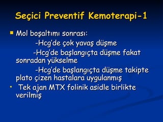 Seçici Preventif Kemoterapi-1 Mol boşaltımı sonrası: -Hcg’de çok yavaş düşme -Hcg’de başlangıçta düşme fakat sonradan yükselme -Hcg’de başlangıçta düşme takipte plato çizen hastalara uygulanmış Tek ajan MTX folinik asidle birlikte verilmiş 