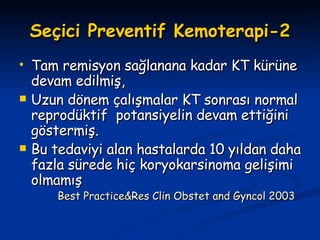 Seçici Preventif Kemoterapi-2 Tam remisyon sağlanana kadar KT kürüne devam edilmiş, Uzun dönem çalışmalar KT sonrası normal reprodüktif  potansiyelin devam ettiğini göstermiş. Bu tedaviyi alan hastalarda 10 yıldan daha fazla sürede hiç koryokarsinoma gelişimi olmamış Best Practice&Res Clin Obstet and Gyncol 2003 