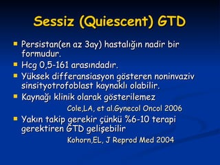 Sessiz (Quiescent) GTD Persistan(en az 3ay) hastalığın nadir bir formudur. Hcg 0,5-161 arasındadır. Yüksek differansiasyon gösteren noninvaziv sinsityotrofoblast kaynaklı olabilir. Kaynağı klinik olarak gösterilemez Cole,LA, et al.Gynecol Oncol 2006 Yakın takip gerekir çünkü %6-10 terapi gerektiren GTD gelişebilir Kohorn,EL, J Reprod Med 2004 
