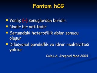 Fantom hCG Yanlış  (+)  sonuçlardan biridir. Nadir bir antitedir Serumdaki heterofilik ablar sonucu oluşur Dilüsyonel paralellik ve idrar reaktivitesi yoktur Cole,LA, Jreprod Med 2004 