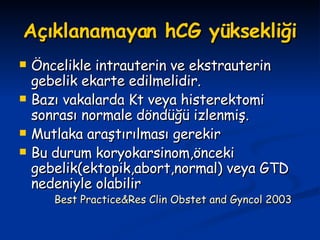 Açıklanamayan hCG yüksekliği Öncelikle intrauterin ve ekstrauterin gebelik ekarte edilmelidir. Bazı vakalarda Kt veya histerektomi sonrası normale döndüğü izlenmiş. Mutlaka araştırılması gerekir Bu durum koryokarsinom,önceki gebelik(ektopik,abort,normal) veya GTD nedeniyle olabilir Best Practice&Res Clin Obstet and Gyncol 2003 