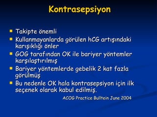 Kontrasepsiyon Takipte önemli Kullanmayanlarda görülen hCG artışındaki karışıklığı önler GOG tarafından OK ile bariyer yöntemler karşılaştırılmış Bariyer yöntemlerde gebelik 2 kat fazla görülmüş Bu nedenle OK hala kontrasepsiyon için ilk seçenek olarak kabul edilmiş. ACOG Practice Bulltein June   2004 