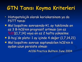 GTN Tanısı Koyma Kriterleri Histopatolojik olarak koriokarsinom ya da PSTT tanısı  Mol boşaltımı sonrasında  1. ay takibinde en az 3 B-hCG’nin progresif artması (en az  %10 )(1,7,14) veya en az 2 hafta yükselme B-hcg'de plato: 1 ay içinde 4 değer (1,7,14,21) Mol boşaltımı sonrası saptanabilen hCG’nin 6 aydan uzun persiste olması ACOG Practice Bulltein June 2004 