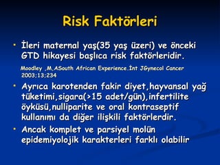 Risk Faktörleri İleri maternal yaş(35 yaş üzeri) ve önceki GTD hikayesi başlıca risk faktörleridir. Moodley ,M,ASouth African Experience.İnt JGynecol Cancer 2003;13;234  Ayrıca karotenden fakir diyet,hayvansal yağ tüketimi,sigara(>15 adet/gün),infertilite öyküsü,nulliparite ve oral kontraseptif kullanımı da diğer ilişkili faktörlerdir. Ancak komplet ve parsiyel molün epidemiyolojik karakterleri farklı olabilir 