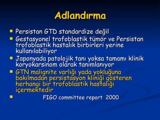 Adlandırma Persistan GTD standardize değil Gestasyonel trofoblastik tümör ve Persistan trofoblastik hastalık birbirleri yerine kullanılabiliyor Japonyada patolojik tanı yoksa tamamı klinik koryokarsinom olarak tanımlanıyor GTN malignite varlığı yada yokluğuna bakılmadan persistasyon kliniği gösteren herhangi bir trofoblastik hastalığı içermektedir FIGO committee report  2000 
