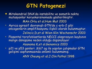 GTN Patogenezi Mitokondrial DNA’da instabilite ve somatik nokta mutasyonlar koryokarsinomada gösterilmiştir. MAn CHiu et al;Hum Mut 2003 Ayrıca agresif davranışlı GTN’de c-erb-2 gibi oncogenlerin amplifikasyonu ilişkili olarak bulunmuştur. Jelincic,D,et al Wien Klin Wochenschr 2003   Plasental torofoblastlarda NECCI ekspresyon kaybının malign dönüşüme neden olduğu düşünülüyor Asanoma K,et al.Genomics 2003 p21 ve p53 genleri ,Ki67 ag ile yapılan çalışmalar GTN gelişimi saptanmasında anlamlı bulunmamış. ANY Cheung et al;J.Clin Pathol 1998   