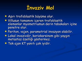 İnvaziv Mol   Aşırı trofoblastik büyüme olur. Villusun tamamını içeren trofoblastik elemanlar myometriumun derin tabakaları içine penetre olur. Periton, vajen, parametrial invazyon olabilir. Lokal invazivdir, koriokarsinom gibi yaygın metastaz özelliği göstermez. Tek ajan KT yanıtı çok iyidir. 