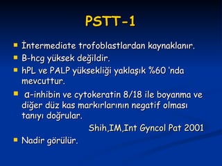PSTT-1 İntermediate trofoblastlardan kaynaklanır. Β -hcg yüksek değildir. hPL ve PA L P yüksekliği yaklaşık %60 ‘nda mevcuttur.  α- inhibin ve cytokeratin 8/18 ile boyanma ve diğer düz kas markırlarının negatif olması tanıyı doğrular. Shih,IM,Int Gyncol Pat 2001 Nadir görülür. 