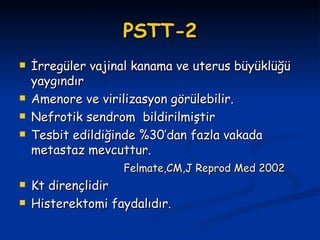PSTT-2 İrregüler vajinal kanama ve uterus büyüklüğü yaygındır Amenore ve virilizasyon görülebilir. Nefrotik sendrom  bildirilmiştir Tesbit edildiğinde %30’dan fazla vakada metastaz mevcuttur. Felmate,CM,J Reprod Med 2002 Kt dirençlidir Histerektomi faydalıdır. 