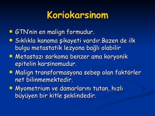 Koriokarsinom GTN’nin en malign formudur. Sıklıkla kanama şikayeti vardır.Bazen de ilk bulgu metastatik lezyona bağlı olabilir Metastazı sarkoma benzer ama koryonik epitelin karsinomudur. Malign transformasyona sebep olan faktörler net bilinmemektedir. Myometrium ve damarlarını tutan, hızlı büyüyen bir kitle şeklindedir. 