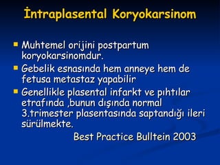 İntraplasental Koryokarsinom Muhtemel orijini postpartum koryokarsinomdur. Gebelik esnasında hem anneye hem de fetusa metastaz yapabilir Genellikle plasental infarkt ve pıhtılar etrafında ,bunun dışında normal 3.trimester plasentasında saptandığı ileri sürülmekte. Best Practice Bulltein 2003 