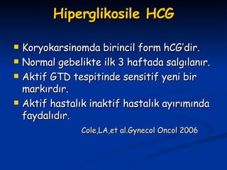 Hiperglikosile HCG Koryokarsinomda birincil form hCG’dir. Normal gebelikte ilk 3 haftada salgılanır. Aktif GTD tespitinde sensitif yeni bir markırdır. Aktif hastalık inaktif hastalık ayırımında faydalıdır. Cole,LA,et al.Gynecol Oncol 2006   