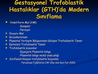Gestasyonel Trofoblastik Hastalıklar (GTH)’da Modern Sınıflama Hidatiform Mol (HM) -Komplet  -Parsiyel İnvaziv Mol Koryokarsinom Plasental Yerleşim Bölgesinden Gelişen Trofoblastik Tümör Epiteloid Trofoblastik Tümör Trofoblastik lezyonlar -Egzajere Plasental bölge -Plasental bölge nodül yada plağı Sınıflandırlmayan trofoblastik lezyonlar Paradinas Fj&Elston CW Obs and Gyn Pat 2003 