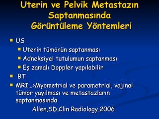 Uterin ve Pelvik Metastazın Saptanmasında  Görüntüleme Yöntemleri US Uterin tümörün saptanması Adneksiyel tutulumun saptanması Eş zamalı Doppler yapılabilir BT MRI…>Myometrial ve parametrial, vajinal tümör yayılması ve metastazların saptanmasında Allen,SD,Clin Radiology,2006 