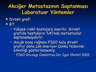 Akciğer Metastazının Saptanması Laboratuar Yöntemler Direkt grafi BT  Yüksek riskli hastalara önerilir .Direkt grafide hastaların %41’nde metastazlar saptanamayabilir. Ancak buna rağmen FIGO hala direkt grafiyi daha çok öneriyor.Çünkü tedavide etkinliği gösterilememiş. FIGO Oncoogy Committee.Int Jgyn Obstet 2002 