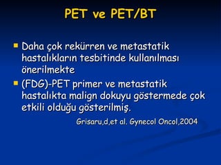 PET ve PET/BT Daha çok rekürren ve metastatik hastalıkların tesbitinde kullanılması önerilmekte (FDG)-PET primer ve metastatik hastalıkta malign dokuyu göstermede çok etkili olduğu gösterilmiş. Grisaru,d,et al. Gynecol Oncol,2004 