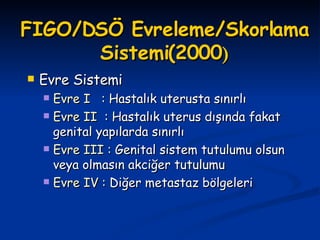 FIGO/DSÖ Evreleme/Skorlama   Sistemi (2000 ) Evre Sistemi Evre I  :  Hastalık uterusta sınırlı Evre II   : Hastalık uterus dışında fakat genital yapılarda sınırlı Evre III :  Genital sistem tutulumu olsun veya olmasın akciğer tutulumu Evre IV :  Diğer metastaz bölgeleri 