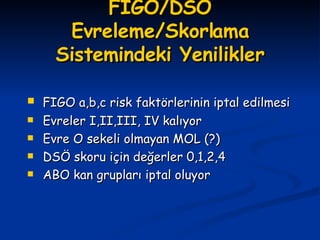 FIGO/DSÖ Evreleme/Skorlama Sistemindeki Yenilikler FIGO a,b,c risk faktörlerinin iptal edilmesi Evreler I,II,III, IV kalıyor Evre O sekeli olmayan MOL (?) DSÖ skoru için değerler 0,1,2,4 ABO kan grupları iptal oluyor 