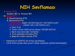 NIH Sınıflaması I.   Benign GT N Komplet MH  ve  Parsiyel MH II. Malign GT N   A. Nonmetastatik GT N   B. Metastatik GT N   1.İyi prognoz , düşük risk (herhangi bir risk faktörü yok)   2.Kötü prognoz , yüksek risk ( risk faktörü var)   a. Süre >4 ay   b. Tedavi öncesi   hCG serum düzeyi >40.000 mİÜ/ml   c. Beyin veya karaciğer metastazı   d. Term gebeliğin ardından GT N   e. Başarısız tedavi sonrası GT N Hammond et al(1973) ‘de ilk kez yayınlanmış US’de klinik açıdan daha yararlı olması nedeniyle sıklıkla kullanılmakta 