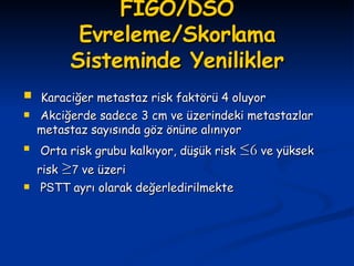FIGO/DSÖ Evreleme/Skorlama Sisteminde Yenilikler Karaciğer metastaz risk faktörü 4 oluyor Akciğerde sadece 3 cm ve üzerindeki metastazlar metastaz sayısında göz önüne alınıyor Orta risk grubu kalkıyor, düşük risk  ≤6  ve yüksek risk  ≥ 7  ve üzeri P S TT ayrı olarak değerledirilmekte 