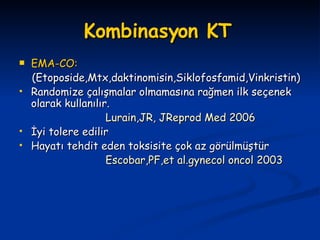 Kombinasyon KT   EMA-CO: (Etoposide,Mtx,daktinomisin,Siklofosfamid,Vinkristin) Randomize çalışmalar olmamasına rağmen ilk seçenek olarak kullanılır. Lurain,JR, JReprod Med 2006 İyi tolere edilir Hayatı tehdit eden toksisite çok az görülmüştür Escobar,PF,et al.gynecol oncol 2003 