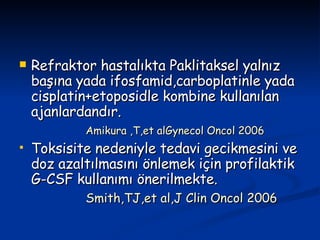 Refraktor hastalıkta Paklitaksel yalnız başına yada ifosfamid,carboplatinle yada cisplatin+etoposidle kombine kullanılan ajanlardandır. Amikura ,T,et alGynecol Oncol 2006 Toksisite nedeniyle tedavi gecikmesini ve doz azaltılmasını önlemek için profilaktik G-CSF kullanımı önerilmekte. Smith,TJ,et al,J Clin Oncol 2006 