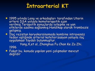 İntraarterial KT 1995 yılında Leng ve arkadaşları tarafından Uterin artere DSA yoluyla kemoterapotik ajan verilmiş.Teropotik sonuçlarda iyileşme ve yan etkilerde azalma sağlanmış.Handikap olarak trombozis gelişmiş. İlaç rezistan koryokarsinomada kombine intravenöz tedavi eşliğinde arterial kateterizasyon yoluyla ilaç uygulaması faydalı bulunmuştur. Yang,X,et al, Zhonghua Fu Chan Ke Za Zhi. 1996   Fakat bu. konuda yapılan yeni çalışmalar mevcut değildir 